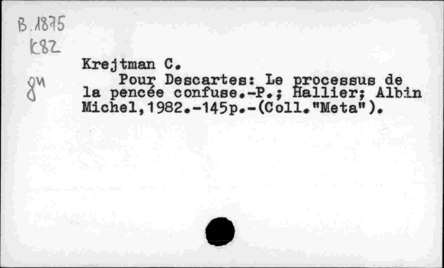 ﻿Krejtman C.
Pour Descartes: Le processus de la pencee confuse.-P.; Hallier; Albin Michel,1982.-145p.-(Coll."Meta").